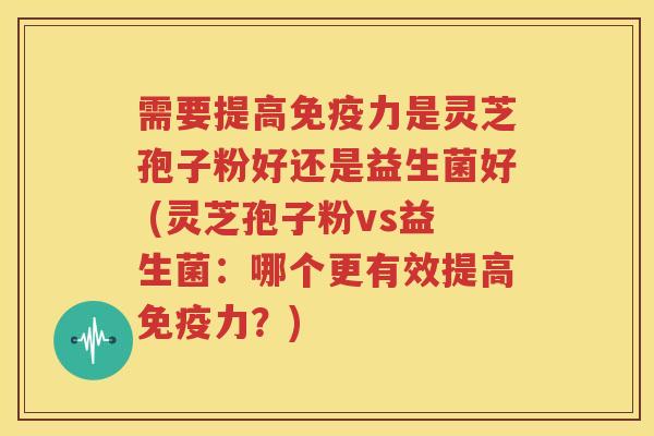 需要提高免疫力是灵芝孢子粉好还是益生菌好 (灵芝孢子粉vs益生菌：哪个更有效提高免疫力？)