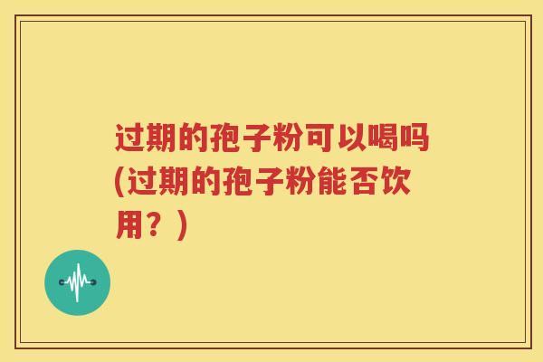 过期的孢子粉可以喝吗(过期的孢子粉能否饮用？)