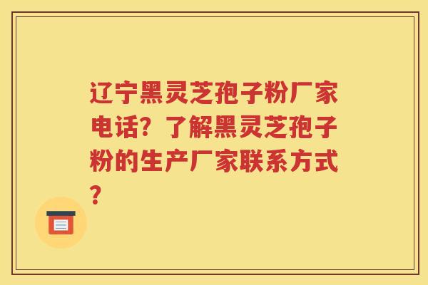辽宁黑灵芝孢子粉厂家电话？了解黑灵芝孢子粉的生产厂家联系方式？