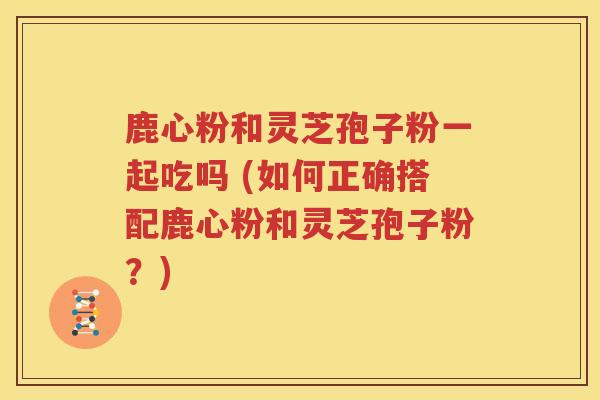 鹿心粉和灵芝孢子粉一起吃吗 (如何正确搭配鹿心粉和灵芝孢子粉？)