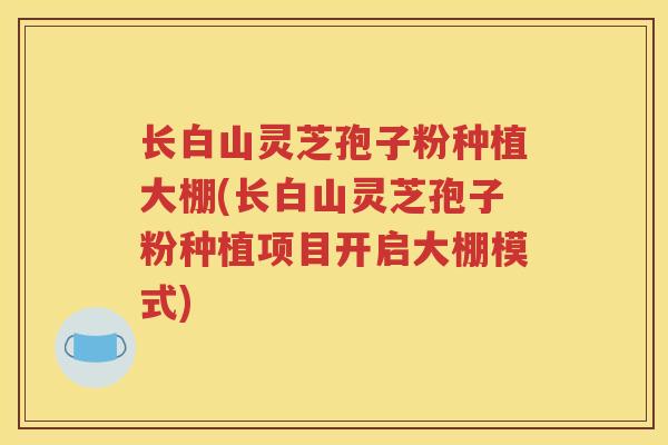 长白山灵芝孢子粉种植大棚(长白山灵芝孢子粉种植项目开启大棚模式)