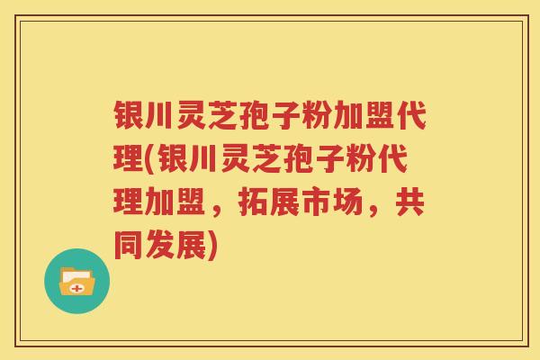 银川灵芝孢子粉加盟代理(银川灵芝孢子粉代理加盟，拓展市场，共同发展)