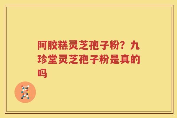 阿胶糕灵芝孢子粉？九珍堂灵芝孢子粉是真的吗