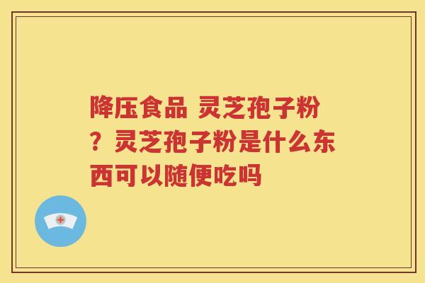 降压食品 灵芝孢子粉？灵芝孢子粉是什么东西可以随便吃吗