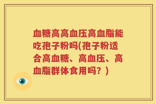 血糖高高血压高血脂能吃孢子粉吗(孢子粉适合高血糖、高血压、高血脂群体食用吗？)