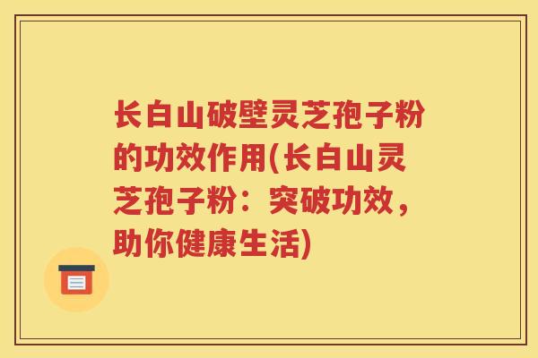 长白山破壁灵芝孢子粉的功效作用(长白山灵芝孢子粉：突破功效，助你健康生活)