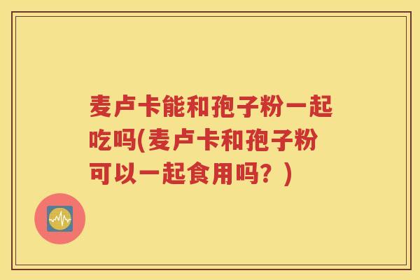 麦卢卡能和孢子粉一起吃吗(麦卢卡和孢子粉可以一起食用吗？)