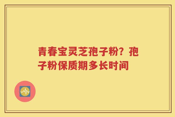 青春宝灵芝孢子粉？孢子粉保质期多长时间