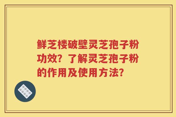 鲜芝楼破壁灵芝孢子粉功效？了解灵芝孢子粉的作用及使用方法？