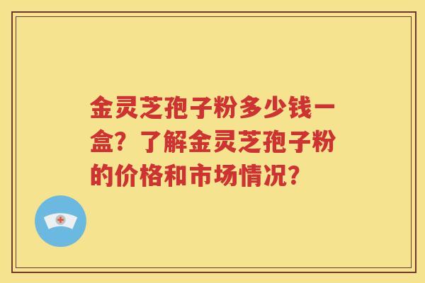 金灵芝孢子粉多少钱一盒？了解金灵芝孢子粉的价格和市场情况？