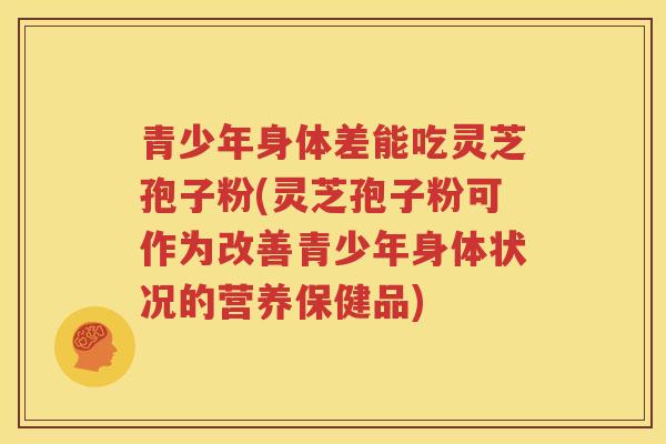 青少年身体差能吃灵芝孢子粉(灵芝孢子粉可作为改善青少年身体状况的营养保健品)