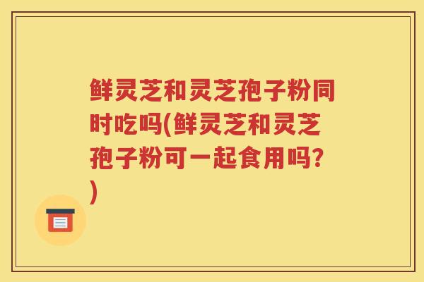 鲜灵芝和灵芝孢子粉同时吃吗(鲜灵芝和灵芝孢子粉可一起食用吗？)