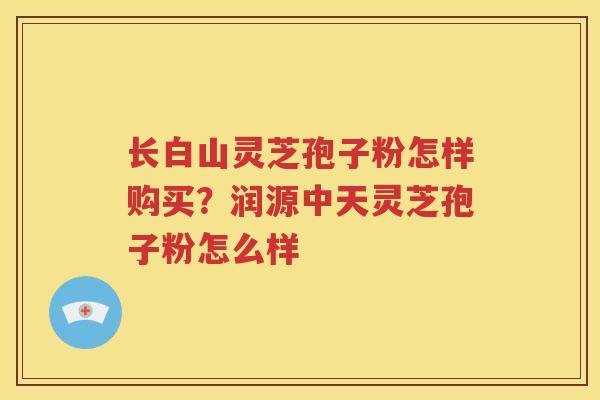 长白山灵芝孢子粉怎样购买？润源中天灵芝孢子粉怎么样