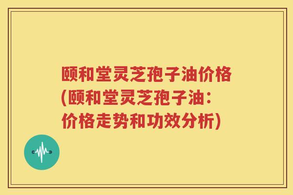 颐和堂灵芝孢子油价格(颐和堂灵芝孢子油：价格走势和功效分析)