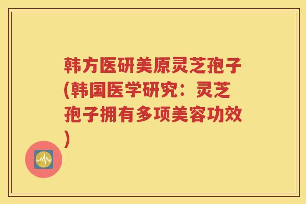 韩方医研美原灵芝孢子(韩国医学研究：灵芝孢子拥有多项美容功效)