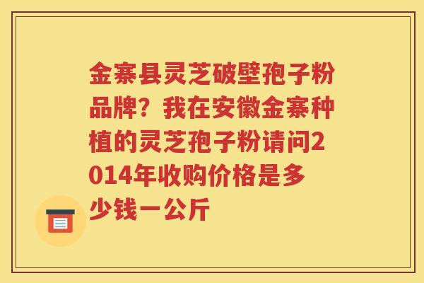金寨县灵芝破壁孢子粉品牌？我在安徽金寨种植的灵芝孢子粉请问2014年收购价格是多少钱一公斤