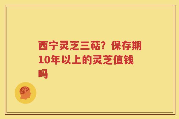 西宁灵芝三萜？保存期10年以上的灵芝值钱吗