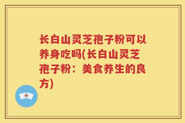 长白山灵芝孢子粉可以养身吃吗(长白山灵芝孢子粉：美食养生的良方)