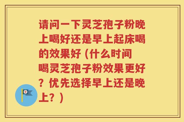 请问一下灵芝孢子粉晚上喝好还是早上起床喝的效果好 (什么时间喝灵芝孢子粉效果更好？优先选择早上还是晚上？)