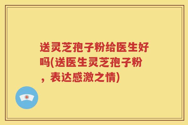 送灵芝孢子粉给医生好吗(送医生灵芝孢子粉，表达感激之情)