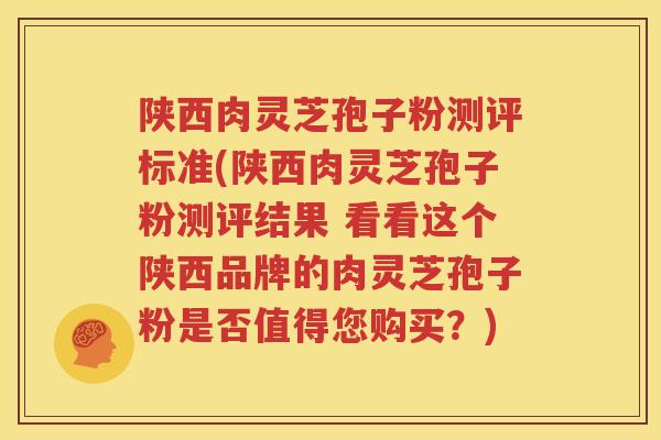 陕西肉灵芝孢子粉测评标准(陕西肉灵芝孢子粉测评结果 看看这个陕西品牌的肉灵芝孢子粉是否值得您购买？)