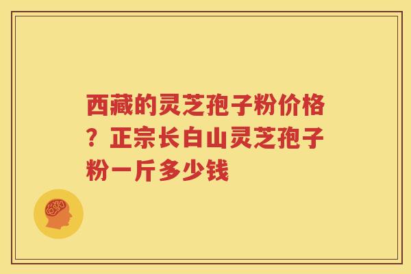 西藏的灵芝孢子粉价格？正宗长白山灵芝孢子粉一斤多少钱