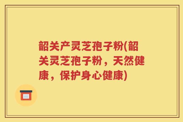 韶关产灵芝孢子粉(韶关灵芝孢子粉，天然健康，保护身心健康)