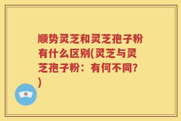 顺势灵芝和灵芝孢子粉有什么区别(灵芝与灵芝孢子粉：有何不同？)
