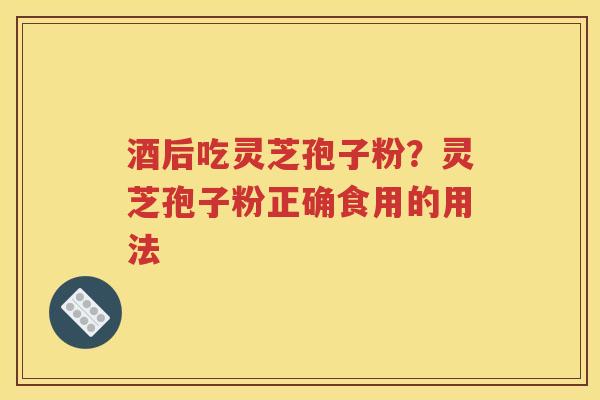 酒后吃灵芝孢子粉？灵芝孢子粉正确食用的用法
