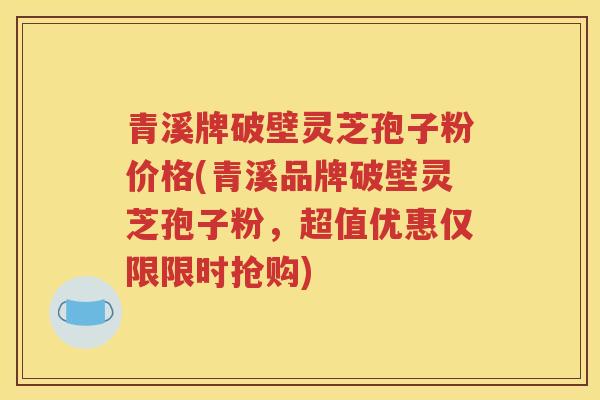 青溪牌破壁灵芝孢子粉价格(青溪品牌破壁灵芝孢子粉，超值优惠仅限限时抢购)
