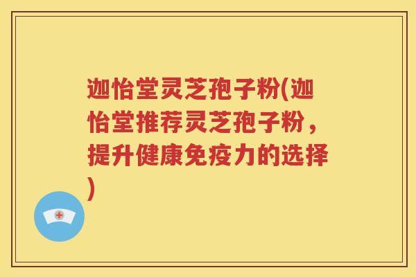 迦怡堂灵芝孢子粉(迦怡堂推荐灵芝孢子粉，提升健康免疫力的选择)