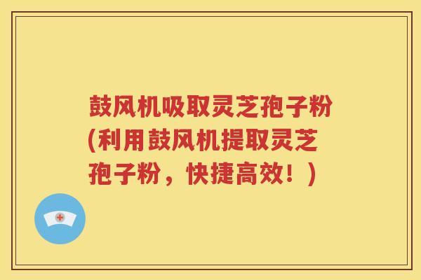 鼓风机吸取灵芝孢子粉(利用鼓风机提取灵芝孢子粉，快捷高效！)