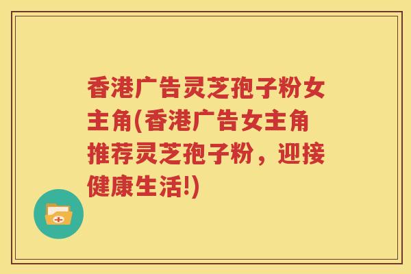 香港广告灵芝孢子粉女主角(香港广告女主角推荐灵芝孢子粉，迎接健康生活!)