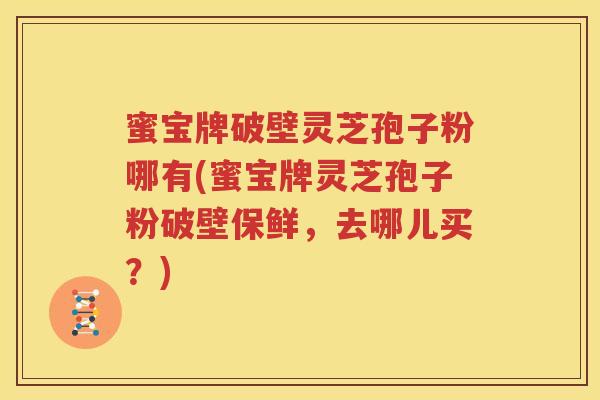 蜜宝牌破壁灵芝孢子粉哪有(蜜宝牌灵芝孢子粉破壁保鲜，去哪儿买？)