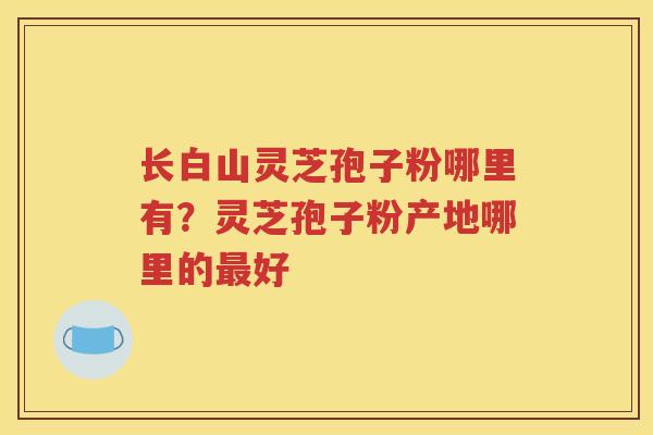 长白山灵芝孢子粉哪里有？灵芝孢子粉产地哪里的最好