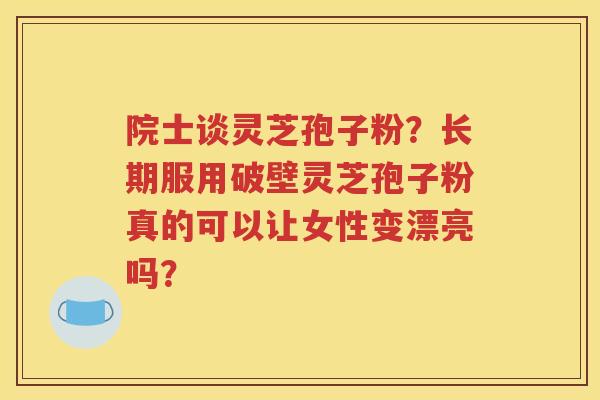 院士谈灵芝孢子粉？长期服用破壁灵芝孢子粉真的可以让女性变漂亮吗？