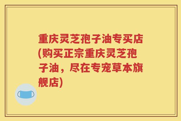 重庆灵芝孢子油专买店(购买正宗重庆灵芝孢子油，尽在专宠草本旗舰店)