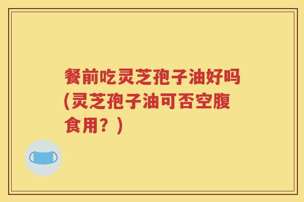 餐前吃灵芝孢子油好吗(灵芝孢子油可否空腹食用？)