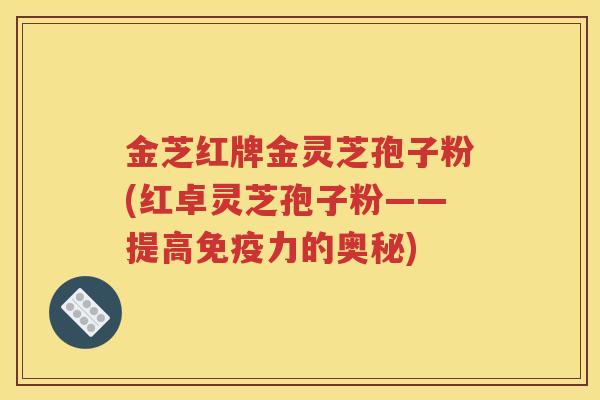 金芝红牌金灵芝孢子粉(红卓灵芝孢子粉——提高免疫力的奥秘)