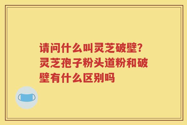 请问什么叫灵芝破壁？灵芝孢子粉头道粉和破壁有什么区别吗