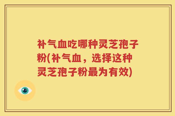 补气血吃哪种灵芝孢子粉(补气血，选择这种灵芝孢子粉最为有效)