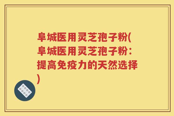 阜城医用灵芝孢子粉(阜城医用灵芝孢子粉：提高免疫力的天然选择)