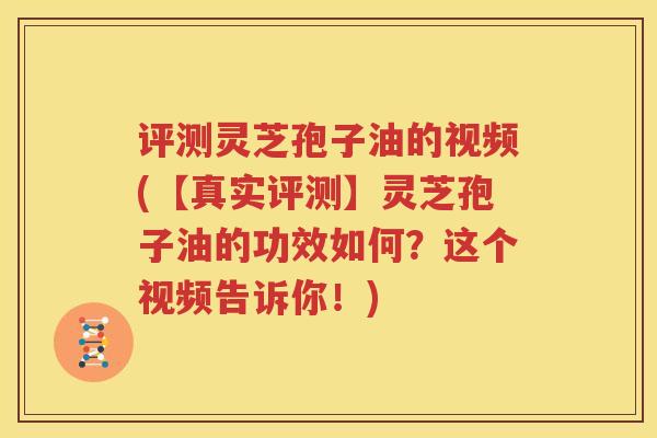 评测灵芝孢子油的视频(【真实评测】灵芝孢子油的功效如何？这个视频告诉你！)