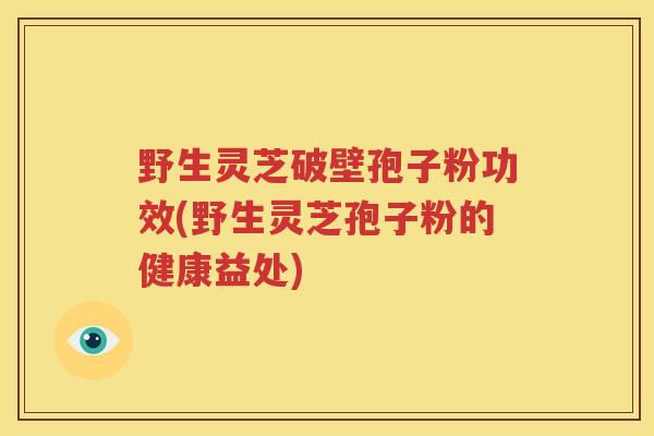 野生灵芝破壁孢子粉功效(野生灵芝孢子粉的健康益处)