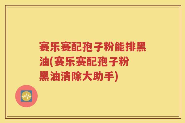 赛乐赛配孢子粉能排黑油(赛乐赛配孢子粉 黑油清除大助手)