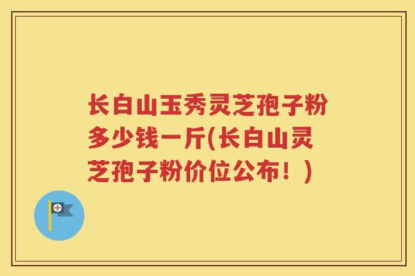 长白山玉秀灵芝孢子粉多少钱一斤(长白山灵芝孢子粉价位公布！)