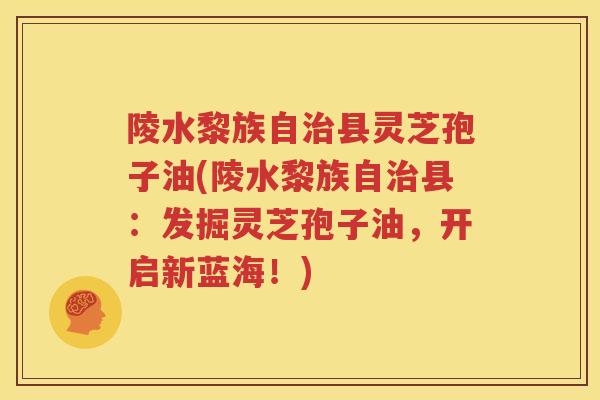 陵水黎族自治县灵芝孢子油(陵水黎族自治县：发掘灵芝孢子油，开启新蓝海！)