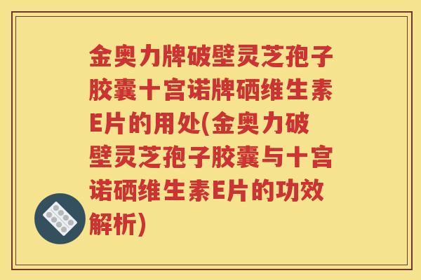 金奥力牌破壁灵芝孢子胶囊十宫诺牌硒维生素E片的用处(金奥力破壁灵芝孢子胶囊与十宫诺硒维生素E片的功效解析)