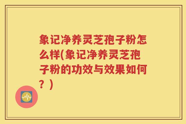 象记净养灵芝孢子粉怎么样(象记净养灵芝孢子粉的功效与效果如何？)