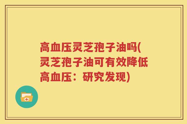 高血压灵芝孢子油吗(灵芝孢子油可有效降低高血压：研究发现)